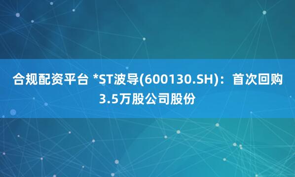 合规配资平台 *ST波导(600130.SH)：首次回购3.5万股公司股份