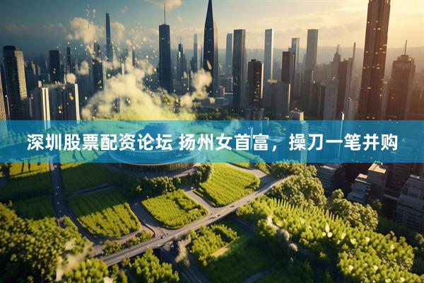 深圳股票配资论坛 扬州女首富，操刀一笔并购