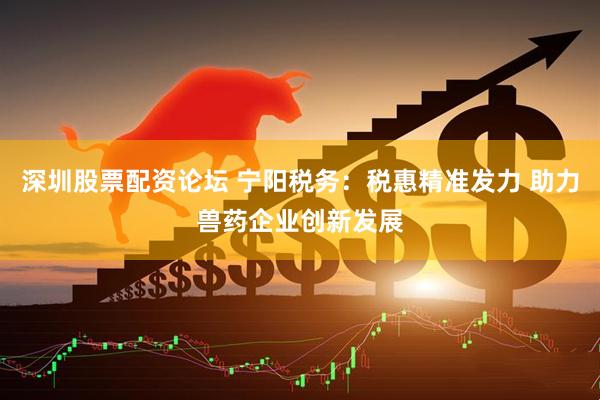 深圳股票配资论坛 宁阳税务：税惠精准发力 助力兽药企业创新发展