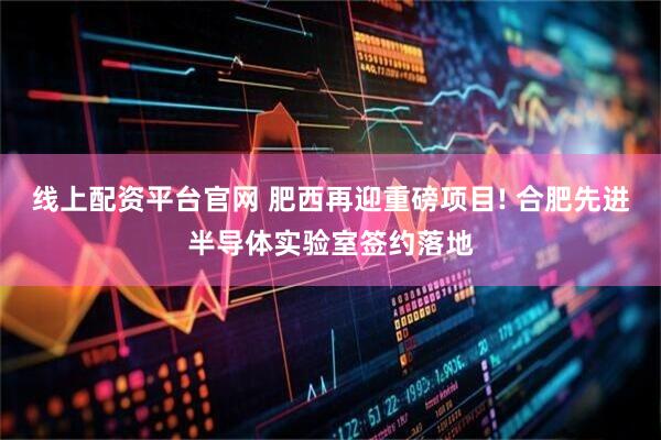 线上配资平台官网 肥西再迎重磅项目! 合肥先进半导体实验室签约落地
