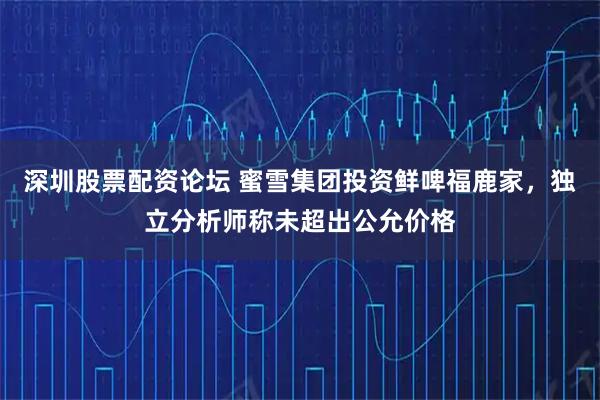 深圳股票配资论坛 蜜雪集团投资鲜啤福鹿家，独立分析师称未超出公允价格