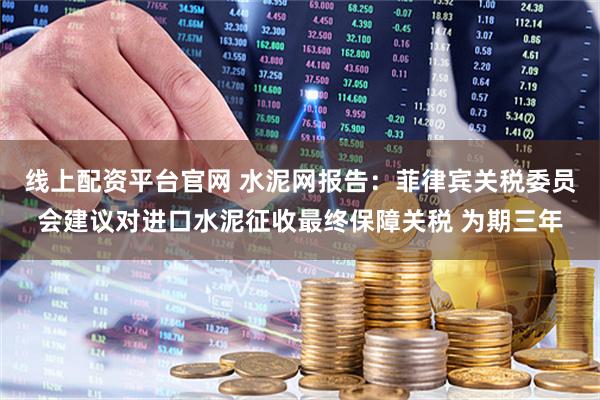 线上配资平台官网 水泥网报告：菲律宾关税委员会建议对进口水泥征收最终保障关税 为期三年