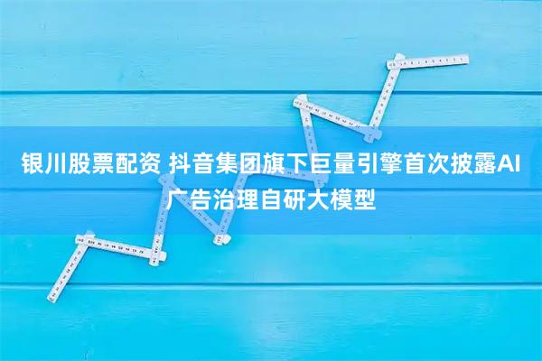 银川股票配资 抖音集团旗下巨量引擎首次披露AI广告治理自研大模型