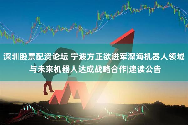 深圳股票配资论坛 宁波方正欲进军深海机器人领域 与未来机器人达成战略合作|速读公告