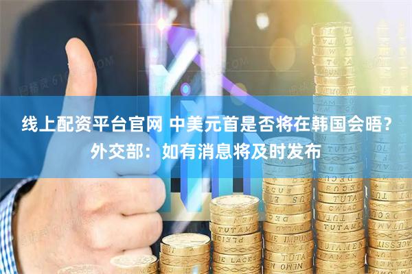 线上配资平台官网 中美元首是否将在韩国会晤？外交部：如有消息将及时发布