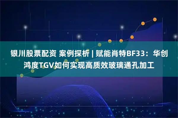 银川股票配资 案例探析 | 赋能肖特BF33：华创鸿度TGV如何实现高质效玻璃通孔加工