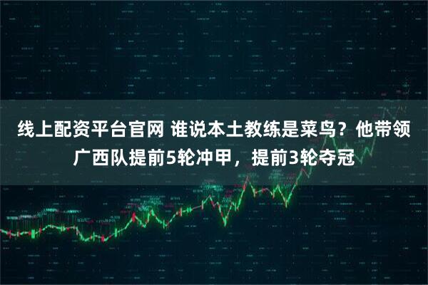 线上配资平台官网 谁说本土教练是菜鸟？他带领广西队提前5轮冲甲，提前3轮夺冠