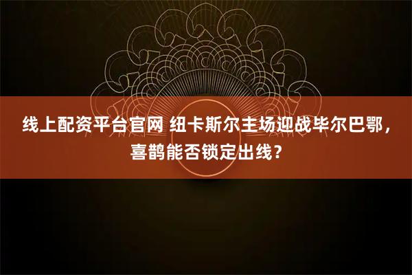 线上配资平台官网 纽卡斯尔主场迎战毕尔巴鄂，喜鹊能否锁定出线？