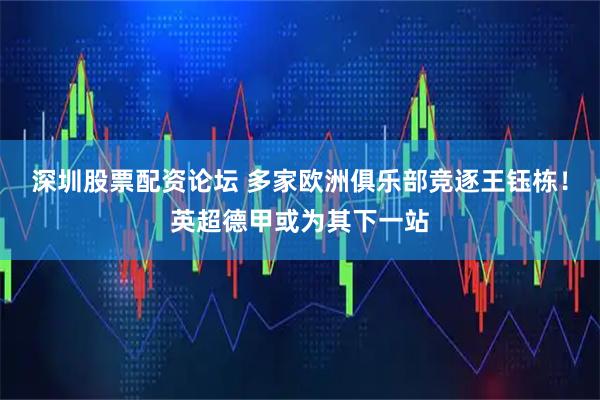 深圳股票配资论坛 多家欧洲俱乐部竞逐王钰栋！英超德甲或为其下一站