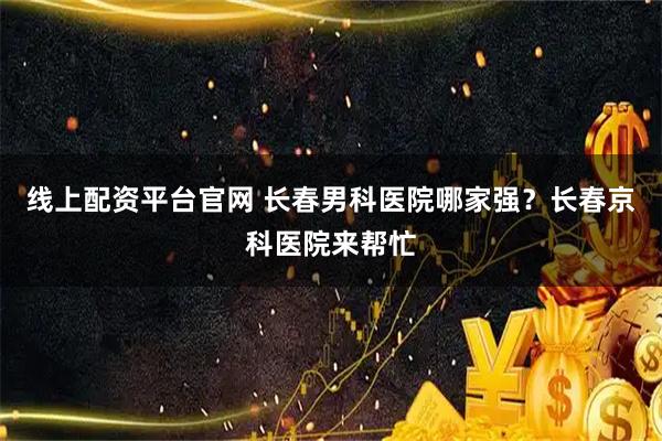 线上配资平台官网 长春男科医院哪家强？长春京科医院来帮忙