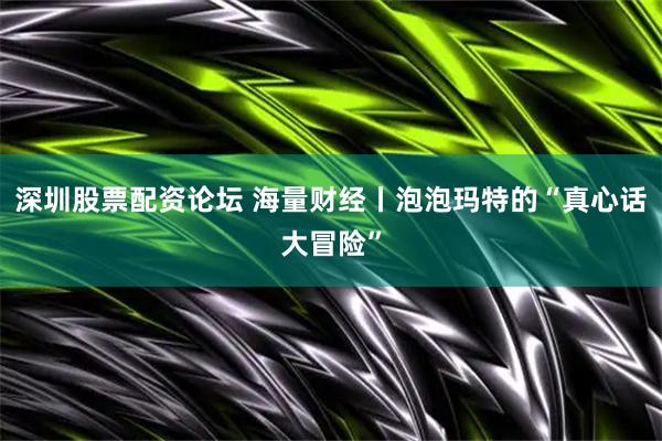 深圳股票配资论坛 海量财经丨泡泡玛特的“真心话大冒险”