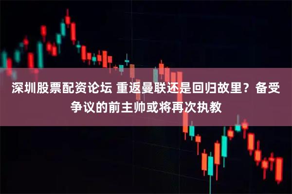深圳股票配资论坛 重返曼联还是回归故里？备受争议的前主帅或将再次执教