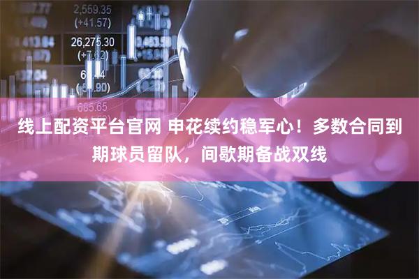 线上配资平台官网 申花续约稳军心！多数合同到期球员留队，间歇期备战双线