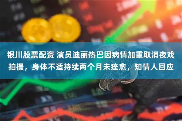银川股票配资 演员迪丽热巴因病情加重取消夜戏拍摄，身体不适持续两个月未痊愈，知情人回应