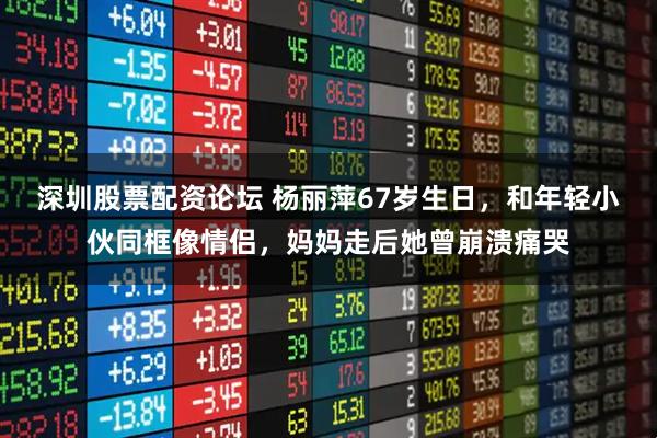 深圳股票配资论坛 杨丽萍67岁生日，和年轻小伙同框像情侣，妈妈走后她曾崩溃痛哭