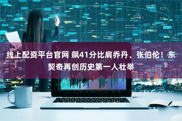 线上配资平台官网 飙41分比肩乔丹、张伯伦！东契奇再创历史第一人壮举
