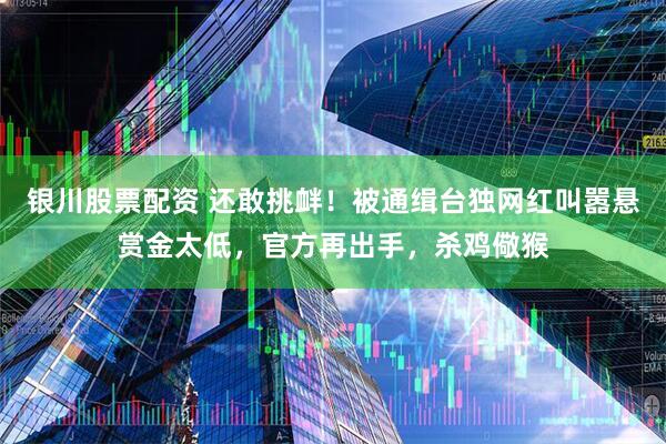 银川股票配资 还敢挑衅！被通缉台独网红叫嚣悬赏金太低，官方再出手，杀鸡儆猴