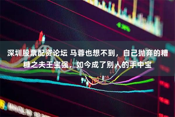 深圳股票配资论坛 马蓉也想不到，自己抛弃的糟糠之夫王宝强，如今成了别人的手中宝