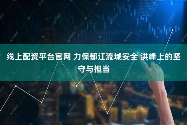 线上配资平台官网 力保郁江流域安全 洪峰上的坚守与担当