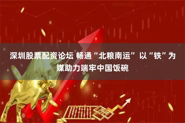 深圳股票配资论坛 畅通“北粮南运” 以“铁”为媒助力端牢中国饭碗