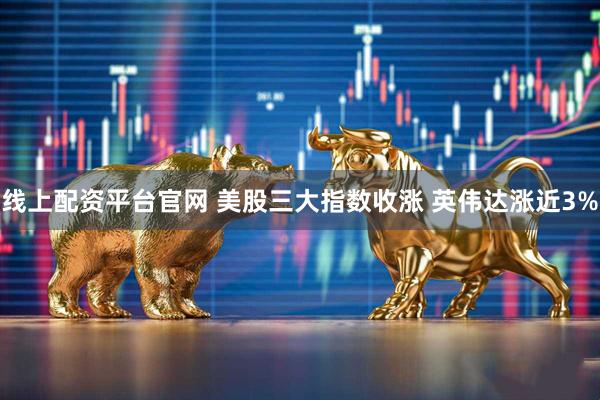线上配资平台官网 美股三大指数收涨 英伟达涨近3%