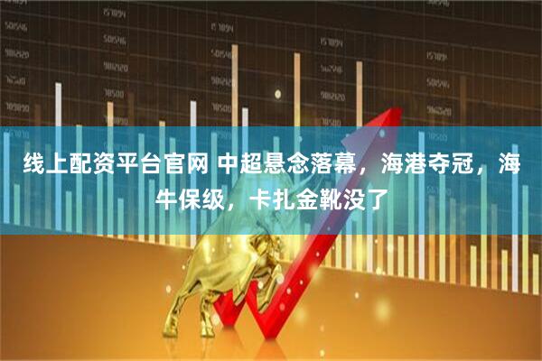 线上配资平台官网 中超悬念落幕，海港夺冠，海牛保级，卡扎金靴没了