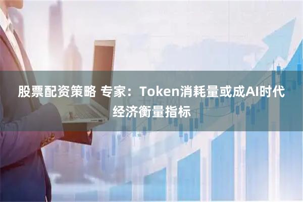 股票配资策略 专家：Token消耗量或成AI时代经济衡量指标