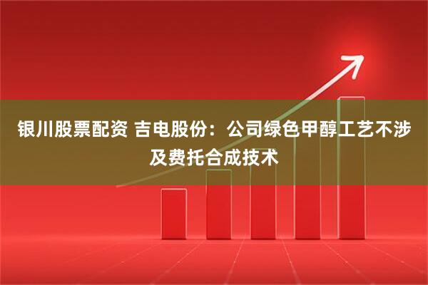 银川股票配资 吉电股份：公司绿色甲醇工艺不涉及费托合成技术