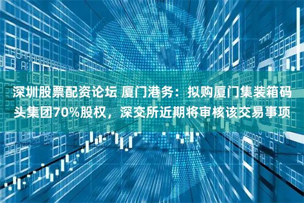 深圳股票配资论坛 厦门港务：拟购厦门集装箱码头集团70%股权，深交所近期将审核该交易事项
