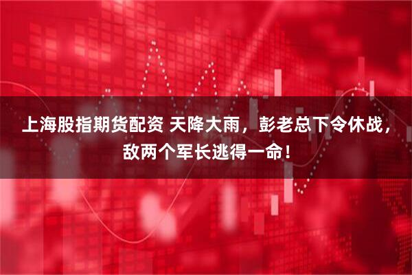 上海股指期货配资 天降大雨，彭老总下令休战，敌两个军长逃得一命！