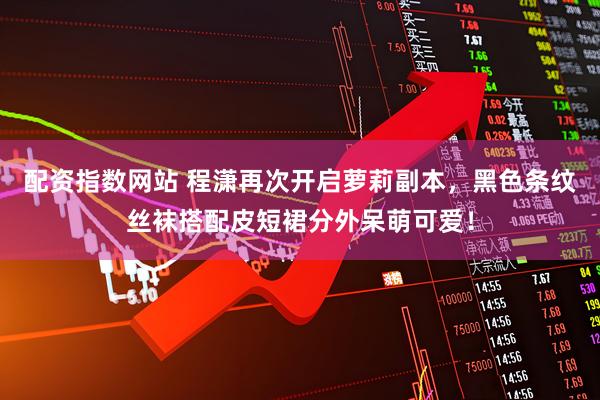 配资指数网站 程潇再次开启萝莉副本，黑色条纹丝袜搭配皮短裙分外呆萌可爱！