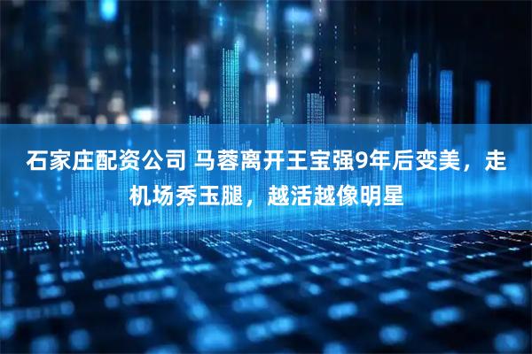 石家庄配资公司 马蓉离开王宝强9年后变美，走机场秀玉腿，越活越像明星