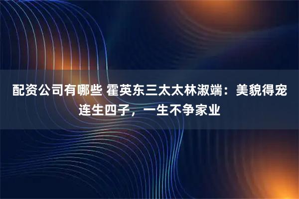 配资公司有哪些 霍英东三太太林淑端：美貌得宠连生四子，一生不争家业