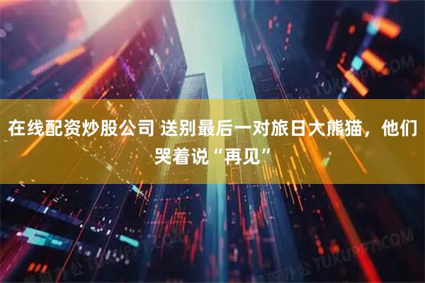 在线配资炒股公司 送别最后一对旅日大熊猫，他们哭着说“再见”