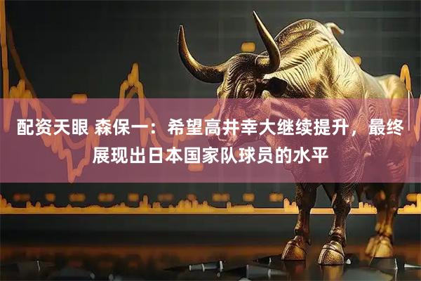 配资天眼 森保一：希望高井幸大继续提升，最终展现出日本国家队球员的水平