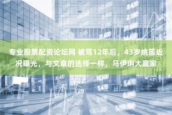 专业股票配资论坛网 被骂12年后，43岁姚笛近况曝光，与文章的选择一样，马伊琍大赢家