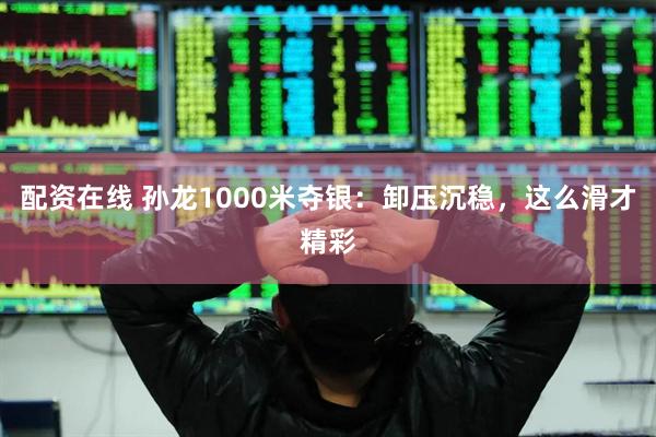 配资在线 孙龙1000米夺银：卸压沉稳，这么滑才精彩