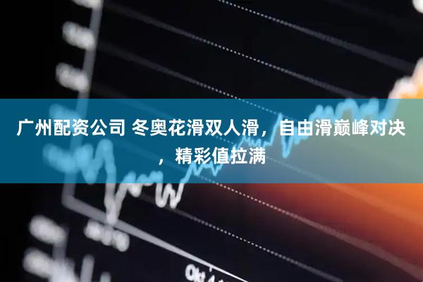 广州配资公司 冬奥花滑双人滑，自由滑巅峰对决，精彩值拉满