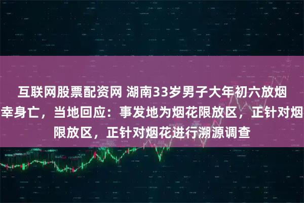 互联网股票配资网 湖南33岁男子大年初六放烟花炸中胸部，不幸身亡，当地回应：事发地为烟花限放区，正针对烟花进行溯源调查