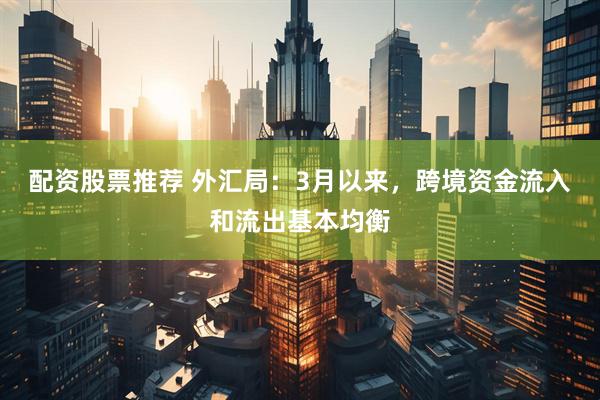 配资股票推荐 外汇局：3月以来，跨境资金流入和流出基本均衡