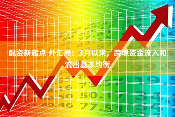 配资新起点 外汇局：3月以来，跨境资金流入和流出基本均衡