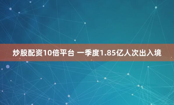 炒股配资10倍平台 一季度1.85亿人次出入境