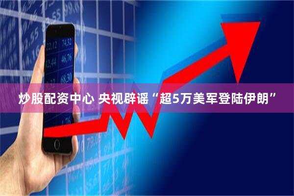 炒股配资中心 央视辟谣“超5万美军登陆伊朗”