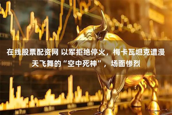 在线股票配资网 以军拒绝停火，梅卡瓦坦克遭漫天飞舞的“空中死神”，场面惨烈