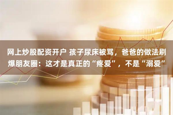 网上炒股配资开户 孩子尿床被骂，爸爸的做法刷爆朋友圈：这才是真正的“疼爱”，不是“溺爱”
