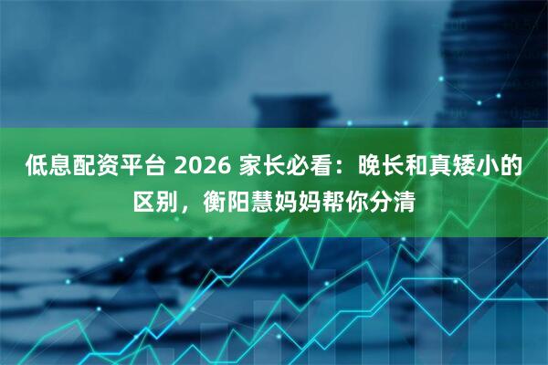 低息配资平台 2026 家长必看：晚长和真矮小的区别，衡阳慧妈妈帮你分清