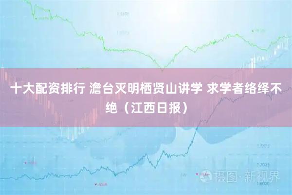 十大配资排行 澹台灭明栖贤山讲学 求学者络绎不绝（江西日报）
