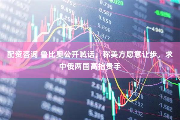 配资咨询 鲁比奥公开喊话，称美方愿意让步，求中俄两国高抬贵手