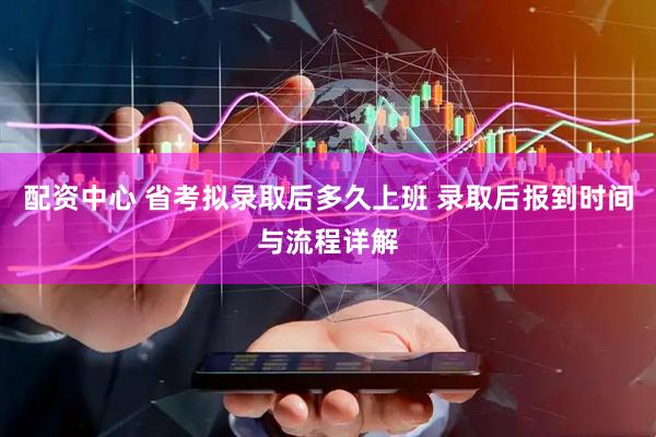 配资中心 省考拟录取后多久上班 录取后报到时间与流程详解
