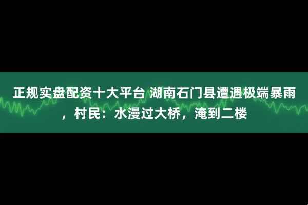 正规实盘配资十大平台 湖南石门县遭遇极端暴雨，村民：水漫过大桥，淹到二楼